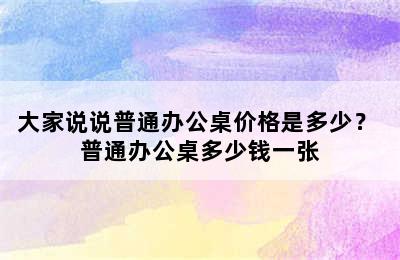 大家说说普通办公桌价格是多少？ 普通办公桌多少钱一张